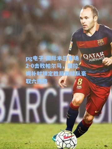 pg电子-国际米兰客场2-0击败帕尔马，图拉姆补时锁定胜局助球队豪取六连胜