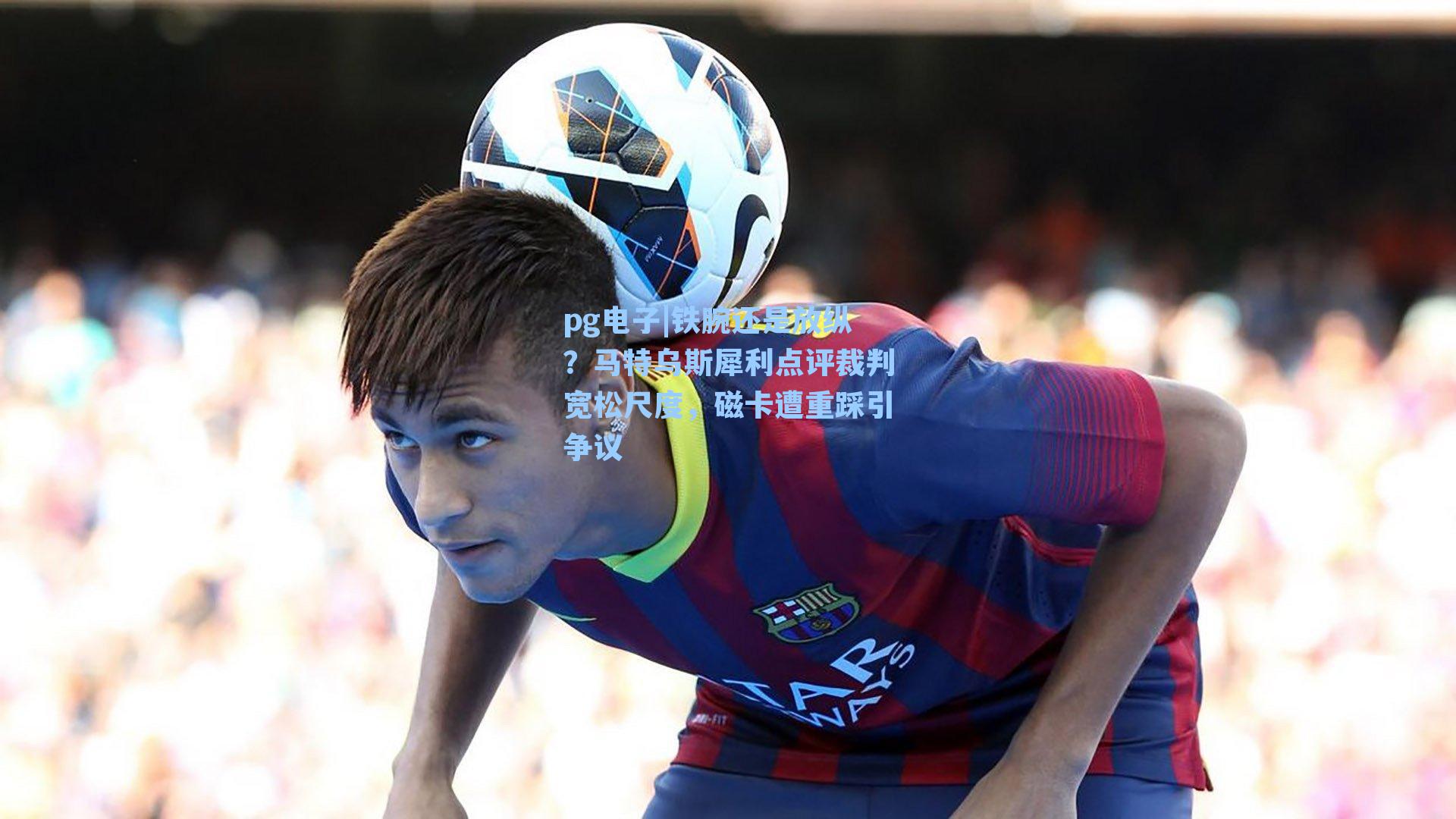 pg电子|铁腕还是放纵？马特乌斯犀利点评裁判宽松尺度，磁卡遭重踩引争议-第3张图片-pg模拟器-pg电子模拟器-pg试玩游戏官网